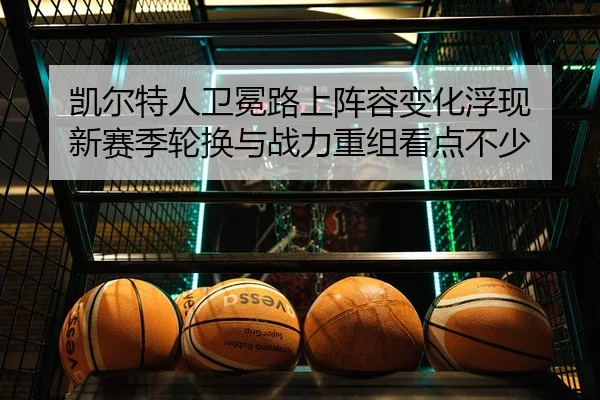 凯尔特人卫冕路上阵容变化浮现 新赛季轮换与战力重组看点不少
