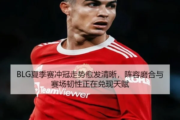 BLG夏季赛冲冠走势愈发清晰，阵容磨合与赛场韧性正在兑现天赋 - C7GAME