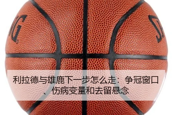 利拉德与雄鹿下一步怎么走：争冠窗口、伤病变量和去留悬念